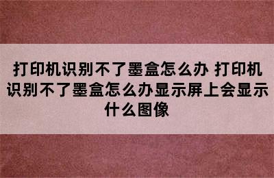 打印机识别不了墨盒怎么办 打印机识别不了墨盒怎么办显示屏上会显示什么图像